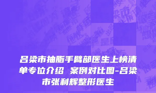 吕梁市抽脂手臂部医生上榜清单专位介绍 案例对比图-吕梁市张利辉整形医生