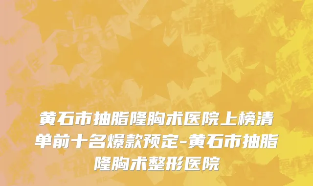 黄石市抽脂隆胸术医院上榜清单前十名爆款预定-黄石市抽脂隆胸术整形医院