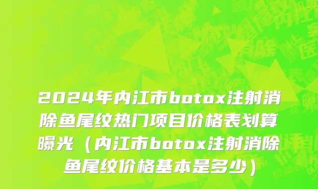 2024年内江市botox注射消除鱼尾纹热门项目价格表划算曝光（内江市botox注射消除鱼尾纹价格基本是多少）