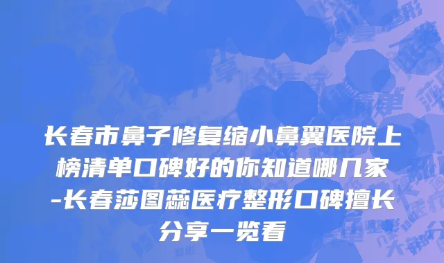 长春市鼻子修复缩小鼻翼医院上榜清单口碑好的你知道哪几家-长春莎图蕊医疗整形口碑擅长分享一览看