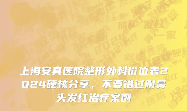 上海安真医院整形外科价位表2024硬核分享，不要错过附鼻头发红治疗案例
