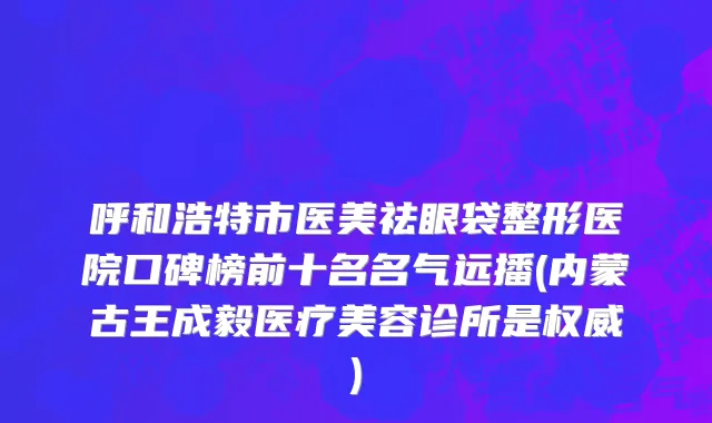 呼和浩特市医美祛眼袋整形医院口碑榜前十名名气远播(内蒙古王成毅医疗美容诊所是权威)