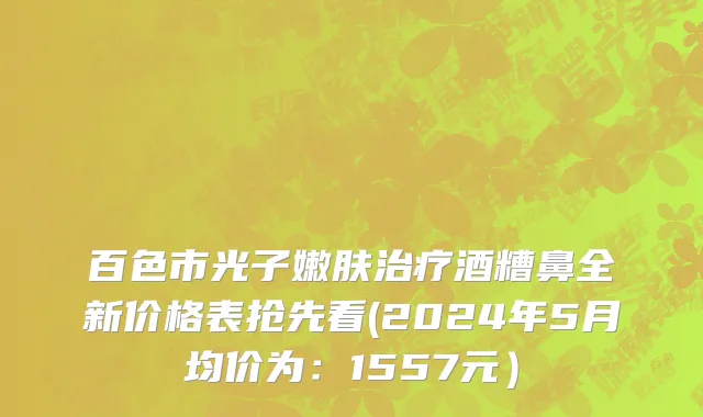 百色市光子嫩肤治疗酒糟鼻全新价格表抢先看(2024年5月均价为：1557元）