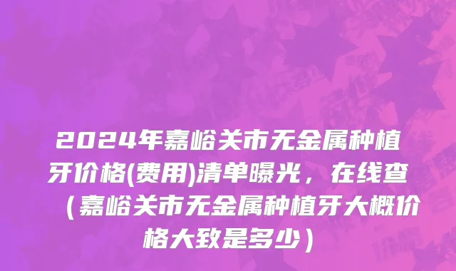 2024年嘉峪关市无金属种植牙价格(费用)清单曝光，在线查（嘉峪关市无金属种植牙大概价格大致是多少）