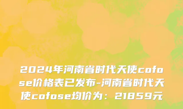 2024年河南省时代天使cofose价格表已发布-河南省时代天使cofose均价为：21859元