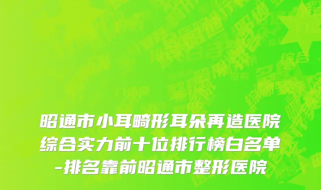 昭通市小耳畸形耳朵再造医院综合实力前十位排行榜白名单-排名靠前昭通市整形医院