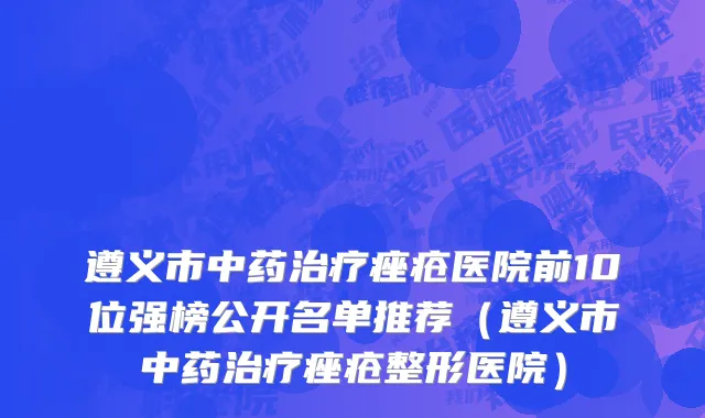 遵义市中药治疗痤疮医院前10位强榜公开名单推荐（遵义市中药治疗痤疮整形医院）