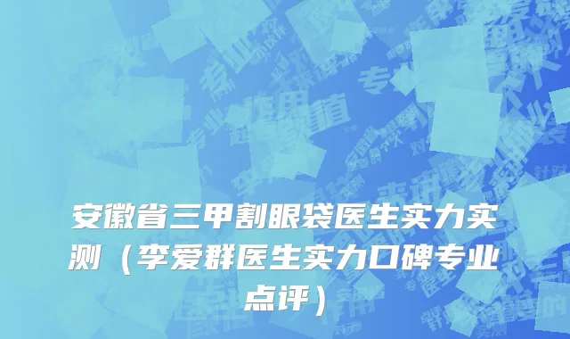 安徽省三甲割眼袋医生实力实测（李爱群医生实力口碑专业点评）