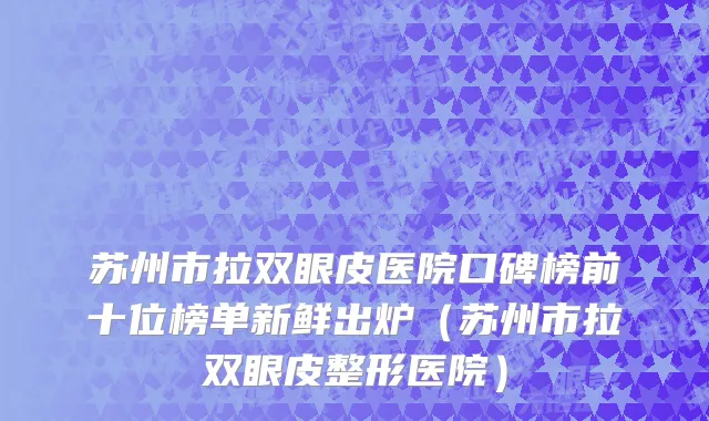 苏州市拉双眼皮医院口碑榜前十位榜单新鲜出炉（苏州市拉双眼皮整形医院）