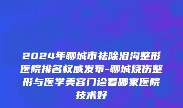 2024年聊城市祛除泪沟整形医院排名权威发布-聊城烧伤整形与医学美容门诊看哪家医院技术好