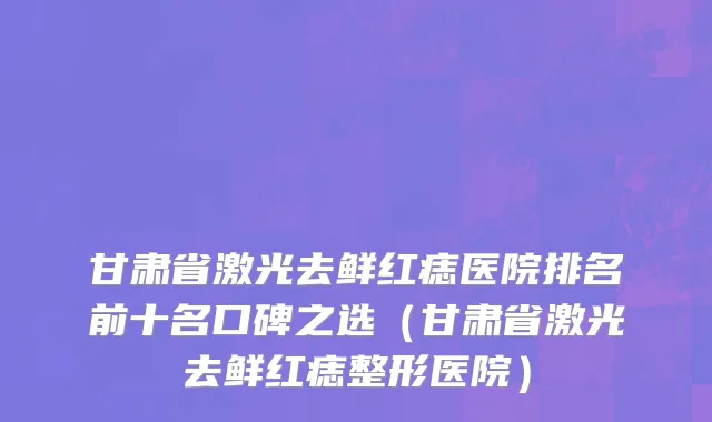甘肃省激光去鲜红痣医院排名前十名口碑之选（甘肃省激光去鲜红痣整形医院）