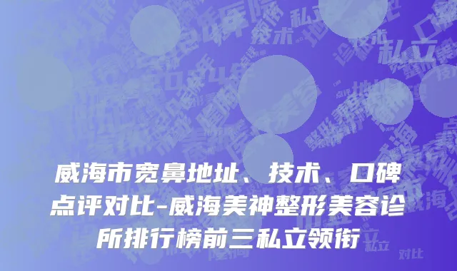 威海市宽鼻地址、技术、口碑点评对比-威海美神整形美容诊所排行榜前三私立领衔