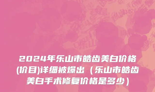 2024年乐山市皓齿美白价格(价目)详细被爆出（乐山市皓齿美白手术修复价格是多少）