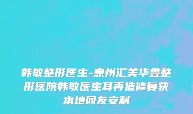 韩敏整形医生-惠州汇美华鑫整形医院韩敏医生耳再造修复获本地网友安利