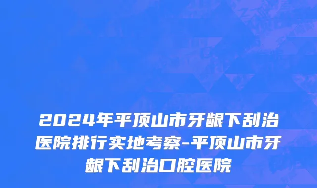 2024年平顶山市牙龈下刮治医院排行实地考察-平顶山市牙龈下刮治口腔医院