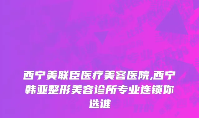西宁美联臣医疗美容医院,西宁韩亚整形美容诊所专业连锁你选谁