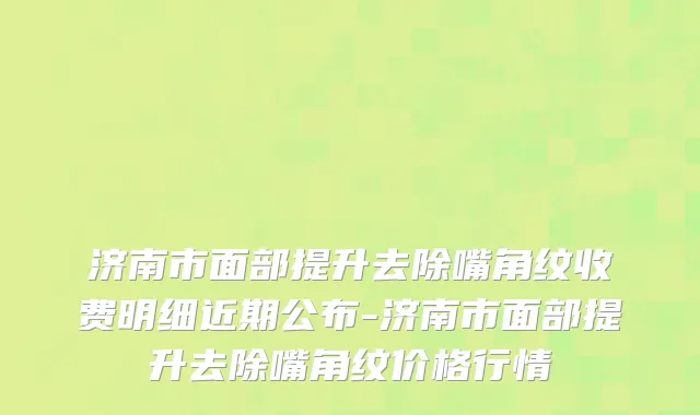 济南市面部提升去除嘴角纹收费明细近期公布-济南市面部提升去除嘴角纹价格行情