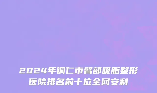 2024年铜仁市臂部吸脂整形医院排名前十位全网安利