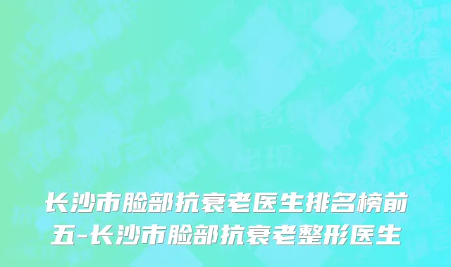 长沙市脸部抗衰老医生排名榜前五-长沙市脸部抗衰老整形医生
