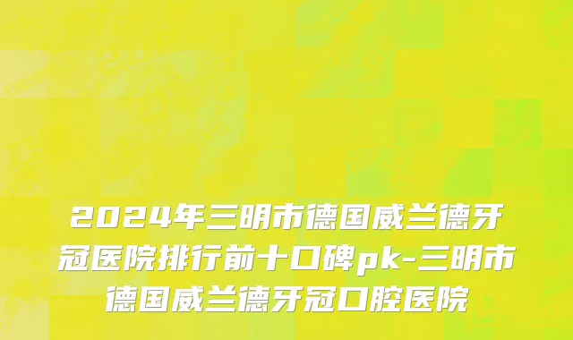 2024年三明市德国威兰德牙冠医院排行前十口碑pk-三明市德国威兰德牙冠口腔医院