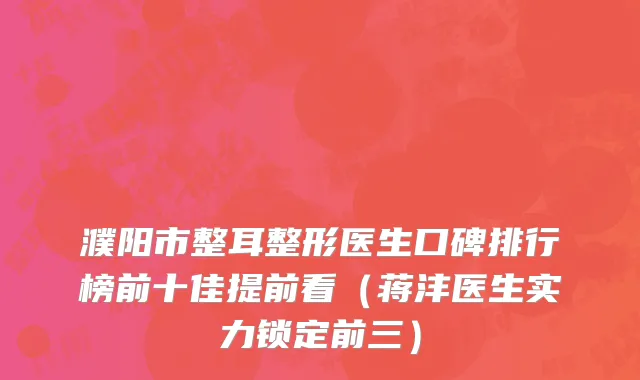 濮阳市整耳整形医生口碑排行榜前十佳提前看（蒋沣医生实力锁定前三）