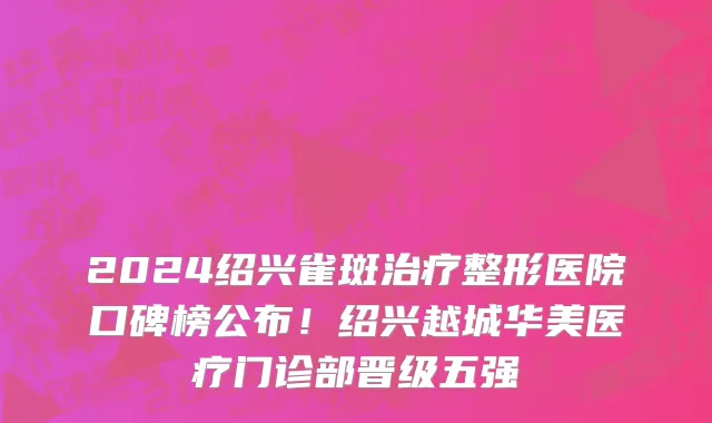 2024绍兴雀斑治疗整形医院口碑榜公布!绍兴越城华美医疗门诊部晋级五强