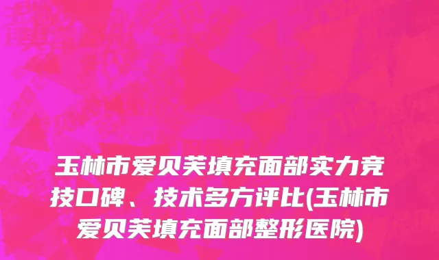 玉林市爱贝芙填充面部实力竞技口碑、技术多方评比(玉林市爱贝芙填充面部整形医院)