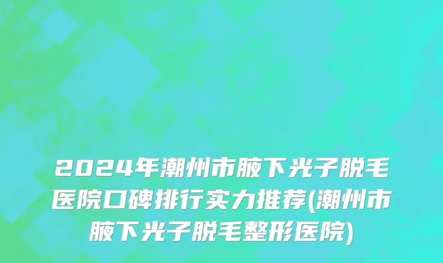 2024年潮州市腋下光子脱毛医院口碑排行实力推荐(潮州市腋下光子脱毛整形医院)