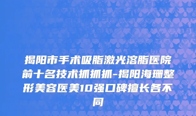 揭阳市手术吸脂激光溶脂医院前十名技术抓抓抓-揭阳海珊整形美容医美10强口碑擅长各不同