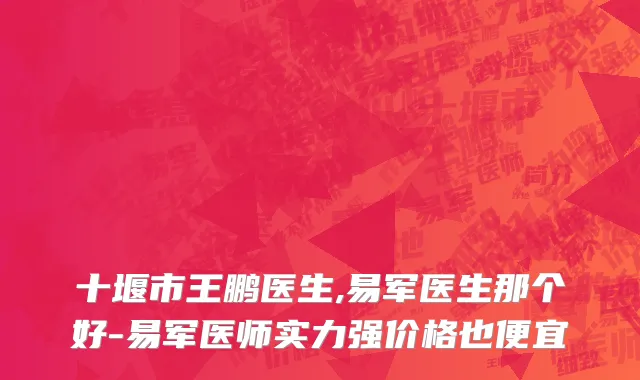 十堰市王鹏医生,易军医生那个好-易军医师实力强价格也便宜