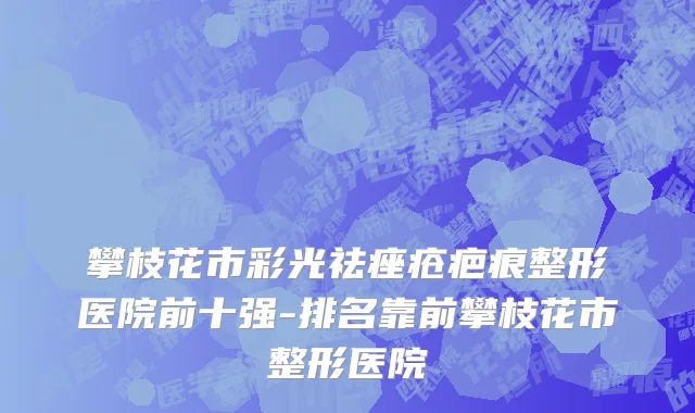 攀枝花市彩光祛痤疮疤痕整形医院前十强-排名靠前攀枝花市整形医院