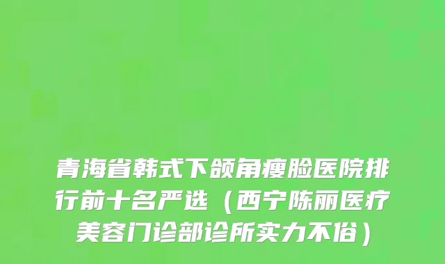 青海省韩式下颌角瘦脸医院排行前十名严选（西宁陈丽医疗美容门诊部诊所实力不俗）