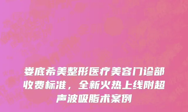 娄底希美整形医疗美容门诊部收费标准，全新火热上线附超声波吸脂术案例