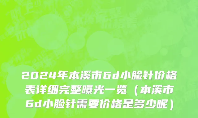 2024年本溪市6d小脸针价格表详细完整曝光一览（本溪市6d小脸针需要价格是多少呢）