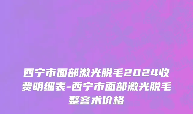 西宁市面部激光脱毛2024收费明细表-西宁市面部激光脱毛整容术价格