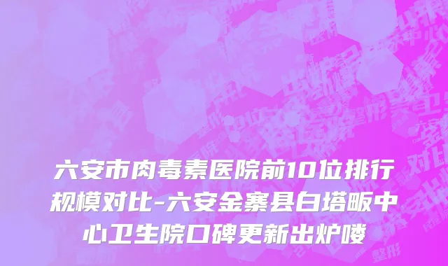 六安市肉毒素医院前10位排行规模对比-六安金寨县白塔畈中心卫生院口碑更新出炉喽