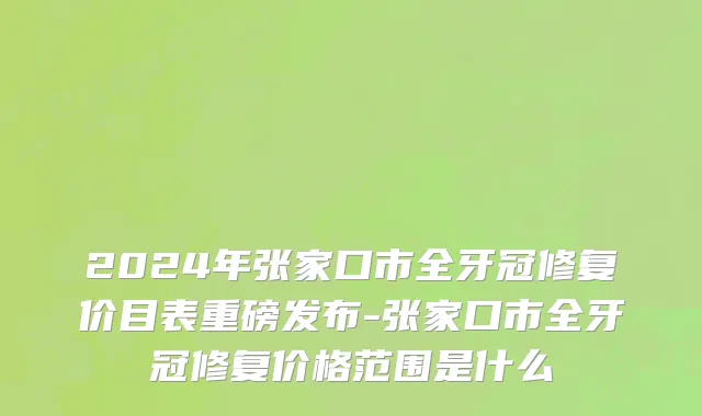 2024年张家口市全牙冠修复价目表重磅发布-张家口市全牙冠修复价格范围是什么