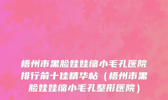 梧州市黑脸娃娃缩小毛孔医院排行前十佳精华帖（梧州市黑脸娃娃缩小毛孔整形医院）