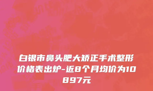 白银市鼻头肥大矫正手术整形价格表出炉-近8个月均价为10897元