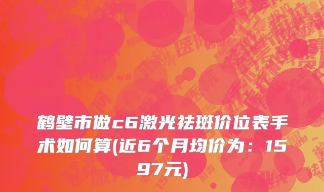 鹤壁市做c6激光祛斑价位表手术如何算(近6个月均价为：1597元)