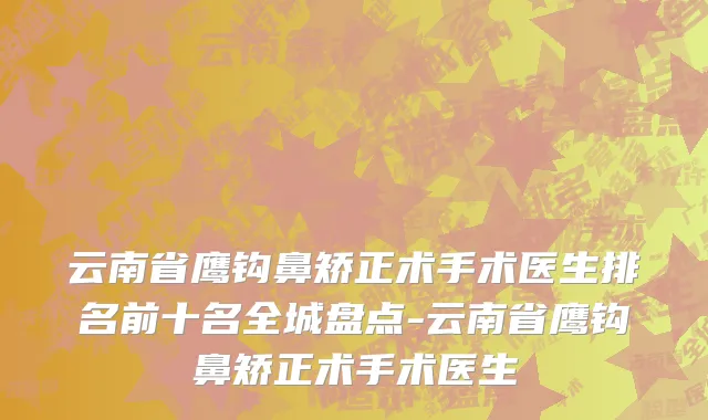 云南省鹰钩鼻矫正术手术医生排名前十名全城盘点-云南省鹰钩鼻矫正术手术医生