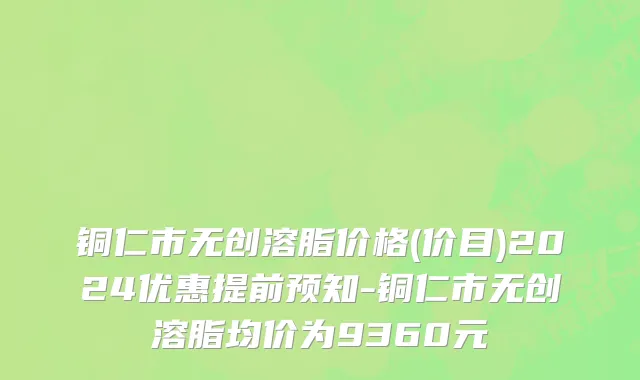 铜仁市无创溶脂价格(价目)2024优惠提前预知-铜仁市无创溶脂均价为9360元