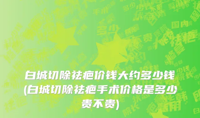 白城切除祛疤价钱大约多少钱(白城切除祛疤手术价格是多少贵不贵)
