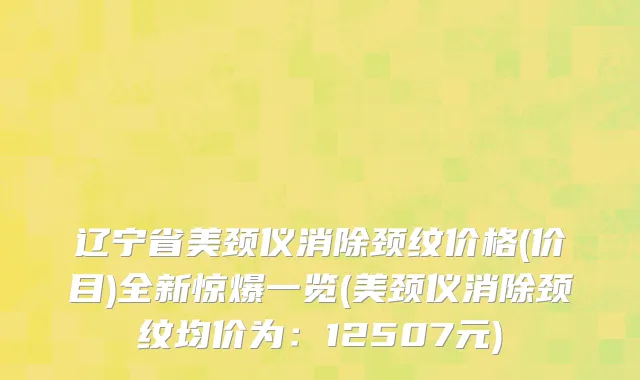辽宁省美颈仪消除颈纹价格(价目)全新惊爆一览(美颈仪消除颈纹均价为：12507元)