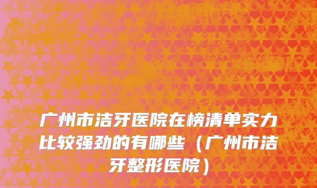 广州市洁牙医院在榜清单实力比较强劲的有哪些（广州市洁牙整形医院）