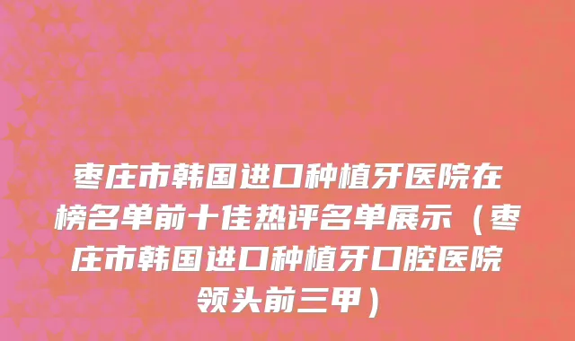枣庄市韩国进口种植牙医院在榜名单前十佳热评名单展示（枣庄市韩国进口种植牙口腔医院领头前三甲）