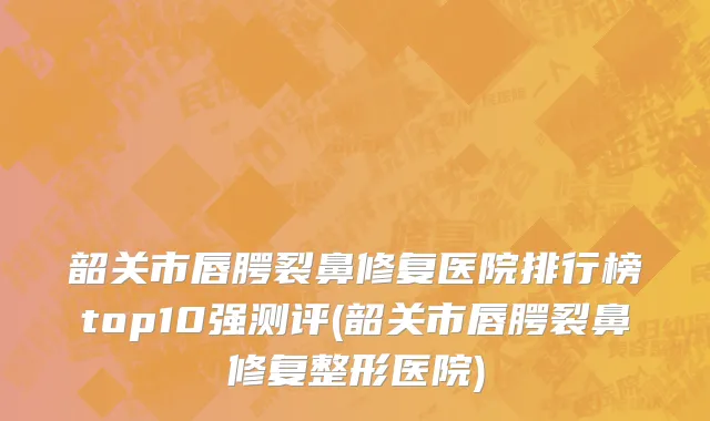 韶关市唇腭裂鼻修复医院排行榜top10强测评(韶关市唇腭裂鼻修复整形医院)
