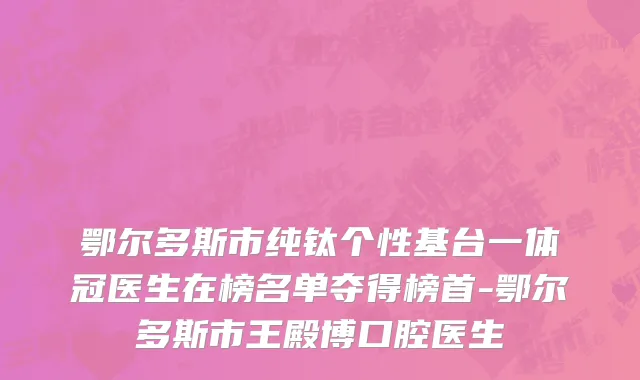鄂尔多斯市纯钛个性基台一体冠医生在榜名单夺得榜首-鄂尔多斯市王殿博口腔医生