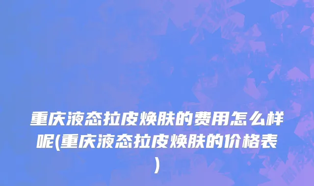 重庆液态拉皮焕肤的费用怎么样呢(重庆液态拉皮焕肤的价格表)