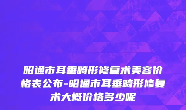 昭通市耳垂畸形修复术美容价格表公布-昭通市耳垂畸形修复术大概价格多少呢
